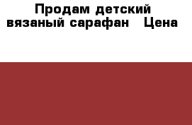 Продам детский вязаный сарафан › Цена ­ 600 - Саратовская обл., Саратов г. Одежда, обувь и аксессуары » Другое   . Саратовская обл.,Саратов г.